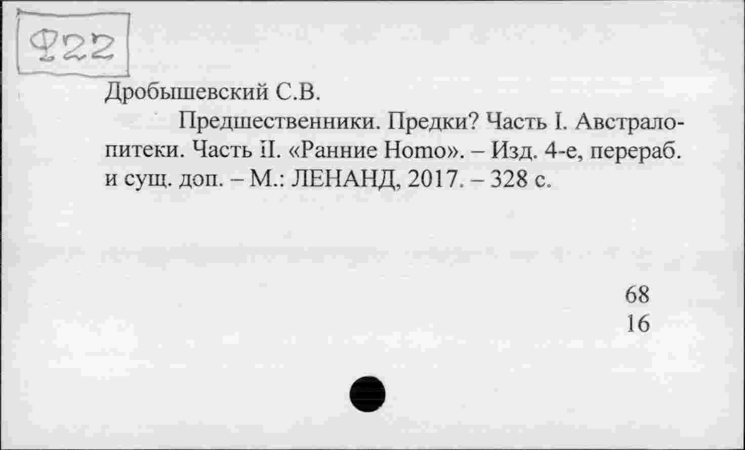 ﻿Дробышевский С.В.
Предшественники. Предки? Часть I. Австралопитеки. Часть II. «Ранние Ното». - Изд. 4-е, перераб. и сущ. доп. - М.: ЛЕНАНД, 2017. - 328 с.
68
16